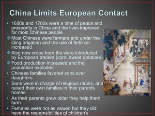 • 1600s and 1700s were a time of peace and 
prosperity in China and the lives improved 
for most Chinese people 
Most Chinese were farmers and under the 
Qing irrigation and the use of fertilizer 
increased 
Also new crops from the were introduced 
by European traders (corn, sweet potatoes) 
Food production increased and the 
population exploded 
• Chinese families favored sons over 
daughters 
• Sons were in charge of religious rituals, and 
raised their own families in their parents 
homes 
• As their parents grew older they help them 
farm 
• Females were not as valued but they did 
have the responsibilities of children’s 
education and managing family finances 
 