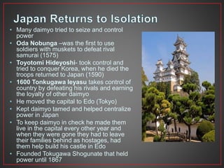 • Many daimyo tried to seize and control 
power 
• Oda Nobunga –was the first to use 
soldiers with muskets to defeat rival 
samurai (1575) 
• Toyotomi Hideyoshi- took control and 
tried to conquer Korea, when he died the 
troops returned to Japan (1590) 
• 1600 Tonkugawa Ieyasu takes control of 
country by defeating his rivals and earning 
the loyalty of other daimyo 
• He moved the capital to Edo (Tokyo) 
• Kept daimyo tamed and helped centralize 
power in Japan 
• To keep daimyo in check he made them 
live in the capital every other year and 
when they were gone they had to leave 
their families behind as hostages, had 
them help build his castle in Edo 
• Founded Tokugawa Shogunate that held 
power until 1867 
 
