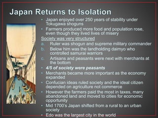 • Japan enjoyed over 250 years of stability under 
Tokugawa shoguns 
• Farmers produced more food and population rose, 
even though they lived lives of misery 
Society was very structured 
a. Ruler was shogun and supreme military commander 
b. Below him was the landholding daimyo who 
controlled samurai warriors 
c. Artisans and peasants were next with merchants at 
the bottom 
• 4/5 of society were peasants 
• Merchants became more important as the economy 
expanded 
• Confucian ideas ruled society and the ideal citizen 
depended on agriculture not commerce 
• However the farmers paid the most in taxes, many 
abandoned land and moved to cities for economic 
opportunity 
• Mid 1700’s Japan shifted from a rural to an urban 
society 
• Edo was the largest city in the world 
 