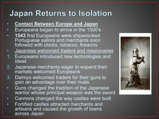 • Contact Between Europe and Japan 
• Europeans began to arrive in the 1500’s 
• 1543 first Europeans were shipwrecked 
Portuguese sailors and merchants soon 
followed with clocks, tobacco, firearms 
• Japanese welcomed traders and missionaries 
1. Europeans introduced new technologies and 
ideas 
2. Japanese merchants eager to expand their 
markets welcomed Europeans 
3. Daimyo welcomed traders for their guns to 
gain an advantage over their rivals 
• Guns changed the tradition of the Japanese 
warrior whose principal weapon was the sword 
• Cannons changed the way castles were built 
• Fortified castles attracted merchants and 
artisans and caused the growth of towns 
across Japan 
 