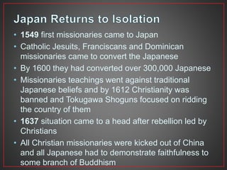 • 1549 first missionaries came to Japan 
• Catholic Jesuits, Franciscans and Dominican 
missionaries came to convert the Japanese 
• By 1600 they had converted over 300,000 Japanese 
• Missionaries teachings went against traditional 
Japanese beliefs and by 1612 Christianity was 
banned and Tokugawa Shoguns focused on ridding 
the country of them 
• 1637 situation came to a head after rebellion led by 
Christians 
• All Christian missionaries were kicked out of China 
and all Japanese had to demonstrate faithfulness to 
some branch of Buddhism 
 
