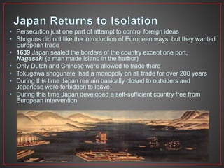 • Persecution just one part of attempt to control foreign ideas 
• Shoguns did not like the introduction of European ways, but they wanted 
European trade 
• 1639 Japan sealed the borders of the country except one port, 
Nagasaki (a man made island in the harbor) 
• Only Dutch and Chinese were allowed to trade there 
• Tokugawa shogunate had a monopoly on all trade for over 200 years 
• During this time Japan remain basically closed to outsiders and 
Japanese were forbidden to leave 
• During this time Japan developed a self-sufficient country free from 
European intervention 
 