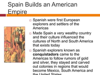Spain Builds an American 
Empire 
 Spanish were first European 
explorers and settlers of the 
Americas 
 Made Spain a very wealthy country 
and their culture influenced the 
cultures of North and South America 
that exists today 
 Spanish explorers known as 
conquistadors came to the 
Americas to follow rumors of gold 
and silver, they stayed and carved 
out colonies in regions that would 
become Mexico, South America and 
the United States 
 