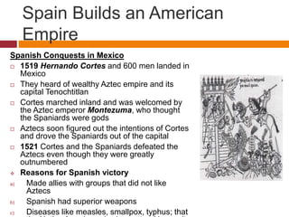 Spain Builds an American 
Empire 
Spanish Conquests in Mexico 
 1519 Hernando Cortes and 600 men landed in 
Mexico 
 They heard of wealthy Aztec empire and its 
capital Tenochtitlan 
 Cortes marched inland and was welcomed by 
the Aztec emperor Montezuma, who thought 
the Spaniards were gods 
 Aztecs soon figured out the intentions of Cortes 
and drove the Spaniards out of the capital 
 1521 Cortes and the Spaniards defeated the 
Aztecs even though they were greatly 
outnumbered 
 Reasons for Spanish victory 
a) Made allies with groups that did not like 
Aztecs 
b) Spanish had superior weapons 
c) Diseases like measles, smallpox, typhus; that 
the Native Americans had no natural immunity 
 