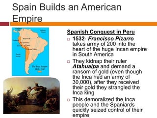 Spain Builds an American 
Empire 
Spanish Conquest in Peru 
 1532- Francisco Pizarro 
takes army of 200 into the 
heart of the huge Incan empire 
in South America 
 They kidnap their ruler 
Atahualpa and demand a 
ransom of gold (even though 
the Inca had an army of 
30,000), after they received 
their gold they strangled the 
Inca king 
 This demoralized the Inca 
people and the Spaniards 
quickly seized control of their 
empire 
 