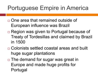 Portuguese Empire in America 
 One area that remained outside of 
European influence was Brazil 
 Region was given to Portugal because of 
Treaty of Tordesillas and claimed by Brazil 
in 1500 
 Colonists settled coastal areas and built 
huge sugar plantations 
 The demand for sugar was great in 
Europe and made huge profits for 
Portugal 
 