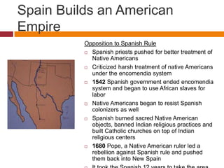 Spain Builds an American 
Empire 
Opposition to Spanish Rule 
 Spanish priests pushed for better treatment of 
Native Americans 
 Criticized harsh treatment of native Americans 
under the encomendia system 
 1542 Spanish government ended encomendia 
system and began to use African slaves for 
labor 
 Native Americans began to resist Spanish 
colonizers as well 
 Spanish burned sacred Native American 
objects, banned Indian religious practices and 
built Catholic churches on top of Indian 
religious centers 
 1680 Pope, a Native American ruler led a 
rebellion against Spanish rule and pushed 
them back into New Spain 
 It took the Spanish 12 years to take the area 
 