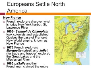 Europeans Settle North 
America 
New France 
 French explorers discover what 
is today New York harbor, St. 
Lawrence River 
 1608- Samuel de Champlain 
took colonists and established 
Quebec the base of France’s 
New World empire, known as 
New France 
 1673 French explorers 
Marquette (priest) and Joliet 
(fur trade and trapper) explored 
the Great Lakes and the 
Mississippi River 
 1683 LaSalle another 
Frenchman claimed the entire 
 