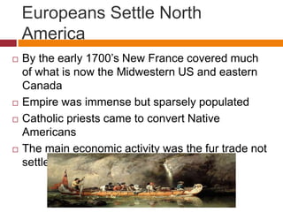 Europeans Settle North 
America 
 By the early 1700’s New France covered much 
of what is now the Midwestern US and eastern 
Canada 
 Empire was immense but sparsely populated 
 Catholic priests came to convert Native 
Americans 
 The main economic activity was the fur trade not 
settlement and occupying territory 
 