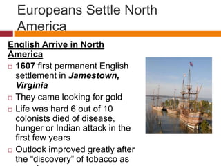 Europeans Settle North 
America 
English Arrive in North 
America 
 1607 first permanent English 
settlement in Jamestown, 
Virginia 
 They came looking for gold 
 Life was hard 6 out of 10 
colonists died of disease, 
hunger or Indian attack in the 
first few years 
 Outlook improved greatly after 
the “discovery” of tobacco as 
a cash crop 
 