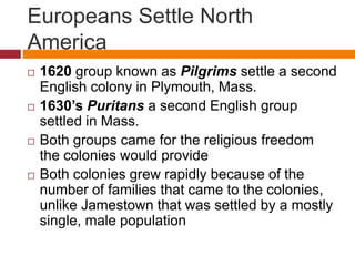 Europeans Settle North 
America 
 1620 group known as Pilgrims settle a second 
English colony in Plymouth, Mass. 
 1630’s Puritans a second English group 
settled in Mass. 
 Both groups came for the religious freedom 
the colonies would provide 
 Both colonies grew rapidly because of the 
number of families that came to the colonies, 
unlike Jamestown that was settled by a mostly 
single, male population 
 