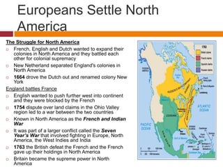 Europeans Settle North 
America 
The Struggle for North America 
 French, English and Dutch wanted to expand their 
colonies in North America and they battled each 
other for colonial supremacy 
 New Netherland separated England's colonies in 
North America 
 1664 drove the Dutch out and renamed colony New 
York 
England battles France 
 English wanted to push further west into continent 
and they were blocked by the French 
 1754 dispute over land claims in the Ohio Valley 
region led to a war between the two countries 
 Known in North America as the French and Indian 
War 
 It was part of a larger conflict called the Seven 
Year’s War that involved fighting in Europe, North 
America, the West Indies and India 
 1763 the British defeat the French and the French 
gave up their holdings in North America 
 Britain became the supreme power in North 
America 
 