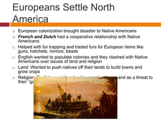 Europeans Settle North 
America 
 European colonization brought disaster to Native Americans 
 French and Dutch had a cooperative relationship with Native 
Americans 
 Helped with fur trapping and traded furs for European items like 
guns, hatchets, mirrors, beads 
 English wanted to populate colonies and they clashed with Native 
Americans over issues of land and religion 
 Land: Wanted to push natives off their lands to build towns and 
grow crops 
 Religion: English considered natives as heathens and as a threat to 
their “godly” society 
 