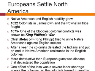 Europeans Settle North 
America 
 Native American and English hostility grew 
 1622 Colonists in Jamestown and the Powhatan tribe 
fought 
 1675- One of the bloodiest colonial conflicts was 
known as King Philipp's War 
 Chief Metacom (King Philipp) tried to unite Native 
Americans against English settlers 
 After a year the colonists defeated the Indians and put 
an end to Native American resistance in the English 
colonies 
 More destructive than European guns was disease 
that devastated the population 
 One effect of the loss was a severe labor shortage 
across the colonies, so the colonists turned to another 
 