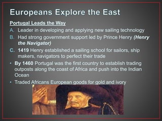 Portugal Leads the Way 
A. Leader in developing and applying new sailing technology 
B. Had strong government support led by Prince Henry (Henry 
the Navigator) 
C. 1419 Henry established a sailing school for sailors, ship 
makers, navigators to perfect their trade 
• By 1460 Portugal was the first country to establish trading 
outposts along the coast of Africa and push into the Indian 
Ocean 
• Traded Africans European goods for gold and ivory 
 