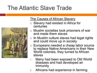 The Atlantic Slave Trade 
The Causes of African Slavery 
 Slavery had existed in Africa for 
centuries 
 Muslim societies took prisoners of war 
and made them slaves 
 In Muslim culture slaves had legal rights 
and could move up in society 
 Europeans needed a cheap labor source 
to replace Native Americans in their New 
World colonies, they turned to African 
slaves 
1. Many had been exposed to Old World 
diseases and had developed an 
immunity 
2. Africans had experience in farming 
Less likely to escape and easier to find 
 