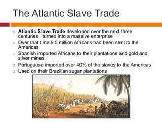 The Atlantic Slave Trade 
 Atlantic Slave Trade developed over the next three 
centuries , turned into a massive enterprise 
 Over that time 9.5 million Africans had been sent to the 
Americas 
 Spanish imported Africans to their plantations and gold and 
silver mines 
 Portuguese imported over 40% of the slaves to the Americas 
 Used on their Brazilian sugar plantations 
 