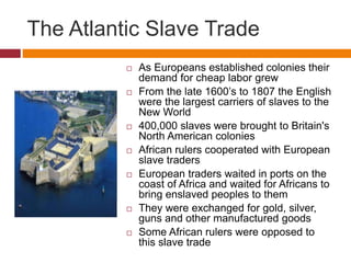 The Atlantic Slave Trade 
 As Europeans established colonies their 
demand for cheap labor grew 
 From the late 1600’s to 1807 the English 
were the largest carriers of slaves to the 
New World 
 400,000 slaves were brought to Britain's 
North American colonies 
 African rulers cooperated with European 
slave traders 
 European traders waited in ports on the 
coast of Africa and waited for Africans to 
bring enslaved peoples to them 
 They were exchanged for gold, silver, 
guns and other manufactured goods 
 Some African rulers were opposed to 
this slave trade 
 