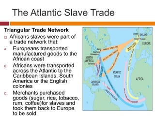 The Atlantic Slave Trade 
Triangular Trade Network 
 Africans slaves were part of 
a trade network that: 
A. Europeans transported 
manufactured goods to the 
African coast 
B. Africans were transported 
across the Atlantic to the 
Caribbean Islands, South 
America or the English 
colonies 
C. Merchants purchased 
goods (sugar, rice, tobacco, 
rum, coffee)for slaves and 
took them back to Europe 
to be sold 
 