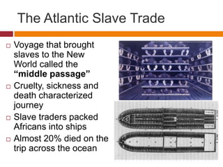 The Atlantic Slave Trade 
 Voyage that brought 
slaves to the New 
World called the 
“middle passage” 
 Cruelty, sickness and 
death characterized 
journey 
 Slave traders packed 
Africans into ships 
 Almost 20% died on the 
trip across the ocean 
 