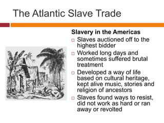 The Atlantic Slave Trade 
Slavery in the Americas 
 Slaves auctioned off to the 
highest bidder 
 Worked long days and 
sometimes suffered brutal 
treatment 
 Developed a way of life 
based on cultural heritage, 
kept alive music, stories and 
religion of ancestors 
 Slaves found ways to resist, 
did not work as hard or ran 
away or revolted 
 