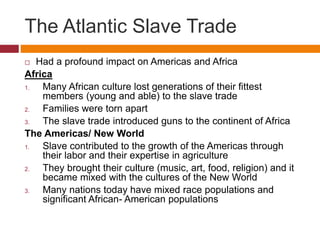 The Atlantic Slave Trade 
 Had a profound impact on Americas and Africa 
Africa 
1. Many African culture lost generations of their fittest 
members (young and able) to the slave trade 
2. Families were torn apart 
3. The slave trade introduced guns to the continent of Africa 
The Americas/ New World 
1. Slave contributed to the growth of the Americas through 
their labor and their expertise in agriculture 
2. They brought their culture (music, art, food, religion) and it 
became mixed with the cultures of the New World 
3. Many nations today have mixed race populations and 
significant African- American populations 
 