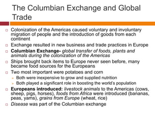 The Columbian Exchange and Global 
Trade 
 Colonization of the Americas caused voluntary and involuntary 
migration of people and the introduction of goods from each 
continent 
 Exchange resulted in new business and trade practices in Europe 
 Columbian Exchange- global transfer of foods, plants and 
animals during the colonization of the Americas 
 Ships brought back items to Europe never seen before, many 
became food sources for the Europeans 
 Two most important were potatoes and corn 
 Both were inexpensive to grow and supplied nutrition 
 Both played a significant role in boosting the world’s population 
 Europeans introduced: livestock animals to the Americas (cows, 
sheep, pigs, horses), foods from Africa were introduced (bananas, 
peas, yams), grains from Europe (wheat, rice) 
 Disease was part of the Columbian exchange 
 