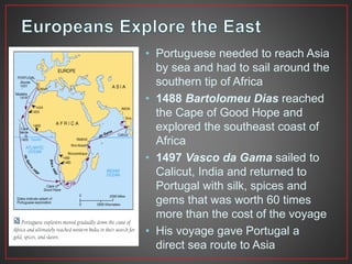 • Portuguese needed to reach Asia 
by sea and had to sail around the 
southern tip of Africa 
• 1488 Bartolomeu Dias reached 
the Cape of Good Hope and 
explored the southeast coast of 
Africa 
• 1497 Vasco da Gama sailed to 
Calicut, India and returned to 
Portugal with silk, spices and 
gems that was worth 60 times 
more than the cost of the voyage 
• His voyage gave Portugal a 
direct sea route to Asia 
 