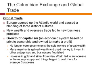 The Columbian Exchange and Global 
Trade 
Global Trade 
 Europe opened up the Atlantic world and caused a 
blending of three distinct cultures 
 New wealth and overseas trade led to new business 
practices 
 Growth of capitalism (an economic system based on 
private ownership and owned to make a profit) 
 No longer were governments the sole owners of great wealth 
 Many merchants gained wealth and used money to invest in 
other enterprises and businesses flourished 
 Increase in gold and silver from New World led to an increase 
in the money supply and things began to cost more for 
average Europeans 
 