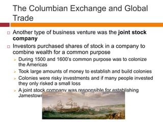 The Columbian Exchange and Global 
Trade 
 Another type of business venture was the joint stock 
company 
 Investors purchased shares of stock in a company to 
combine wealth for a common purpose 
 During 1500 and 1600’s common purpose was to colonize 
the Americas 
 Took large amounts of money to establish and build colonies 
 Colonies were risky investments and if many people invested 
they only risked a small loss 
 A joint stock company was responsible for establishing 
Jamestown 
 