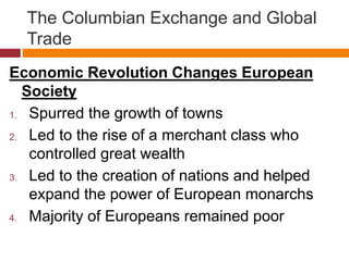 The Columbian Exchange and Global 
Trade 
Economic Revolution Changes European 
Society 
1. Spurred the growth of towns 
2. Led to the rise of a merchant class who 
controlled great wealth 
3. Led to the creation of nations and helped 
expand the power of European monarchs 
4. Majority of Europeans remained poor 
