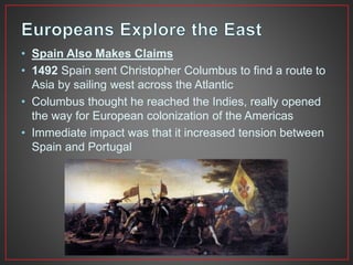 • Spain Also Makes Claims 
• 1492 Spain sent Christopher Columbus to find a route to 
Asia by sailing west across the Atlantic 
• Columbus thought he reached the Indies, really opened 
the way for European colonization of the Americas 
• Immediate impact was that it increased tension between 
Spain and Portugal 
 