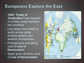 • 1494- Treaty of 
Tordesillas Pope stepped 
in to keep peace between 
two countries 
• Line drawn from North to 
south across globe 
dividing eastern and 
western hemispheres 
• Portugal gets everything 
east of Line of 
Demarcation 
• Spain given all lands west 
of Line of Demarcation 
 