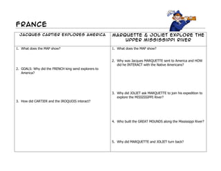 France
  Jacques Cartier Explores America                    Marquette & Joliet explore the
                                                          upper Mississippi river

1. What does the MAP show?                            1. What does the MAP show?


                                                      2. Why was Jacques MARQUETTE sent to America and HOW
                                                         did he INTERACT with the Native Americans?
2. GOALS: Why did the FRENCH king send explorers to
   America?




                                                      3. Why did JOLIET ask MARQUETTE to join his expedition to
                                                         explore the MISSISSIPPI River?
3. How did CARTIER and the IROQUOIS interact?




                                                      4. Who built the GREAT MOUNDS along the Mississippi River?




                                                      5. Why did MARQUETTE and JOLIET turn back?
 