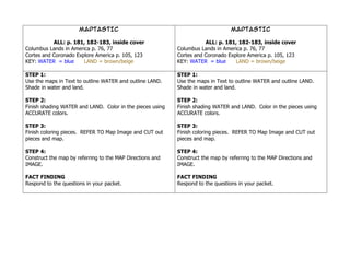 MAPTASTIC                                                  MAPTASTIC

           ALL: p. 181, 182-183, inside cover                         ALL: p. 181, 182-183, inside cover
Columbus Lands in America p. 76, 77                        Columbus Lands in America p. 76, 77
Cortes and Coronado Explore America p. 105, 123            Cortes and Coronado Explore America p. 105, 123
KEY: WATER = blue      LAND = brown/beige                  KEY: WATER = blue      LAND = brown/beige

STEP 1:                                                    STEP 1:
Use the maps in Text to outline WATER and outline LAND.    Use the maps in Text to outline WATER and outline LAND.
Shade in water and land.                                   Shade in water and land.

STEP 2:                                                    STEP 2:
Finish shading WATER and LAND. Color in the pieces using   Finish shading WATER and LAND. Color in the pieces using
ACCURATE colors.                                           ACCURATE colors.

STEP 3:                                                    STEP 3:
Finish coloring pieces. REFER TO Map Image and CUT out     Finish coloring pieces. REFER TO Map Image and CUT out
pieces and map.                                            pieces and map.

STEP 4:                                                    STEP 4:
Construct the map by referring to the MAP Directions and   Construct the map by referring to the MAP Directions and
IMAGE.                                                     IMAGE.

FACT FINDING                                               FACT FINDING
Respond to the questions in your packet.                   Respond to the questions in your packet.
 