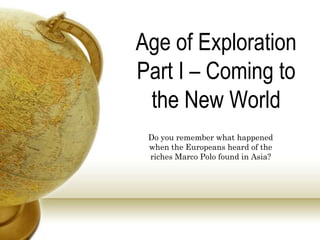 Age of Exploration
Part I – Coming to
the New World
Do you remember what happened
when the Europeans heard of the
riches Marco Polo found in Asia?
 