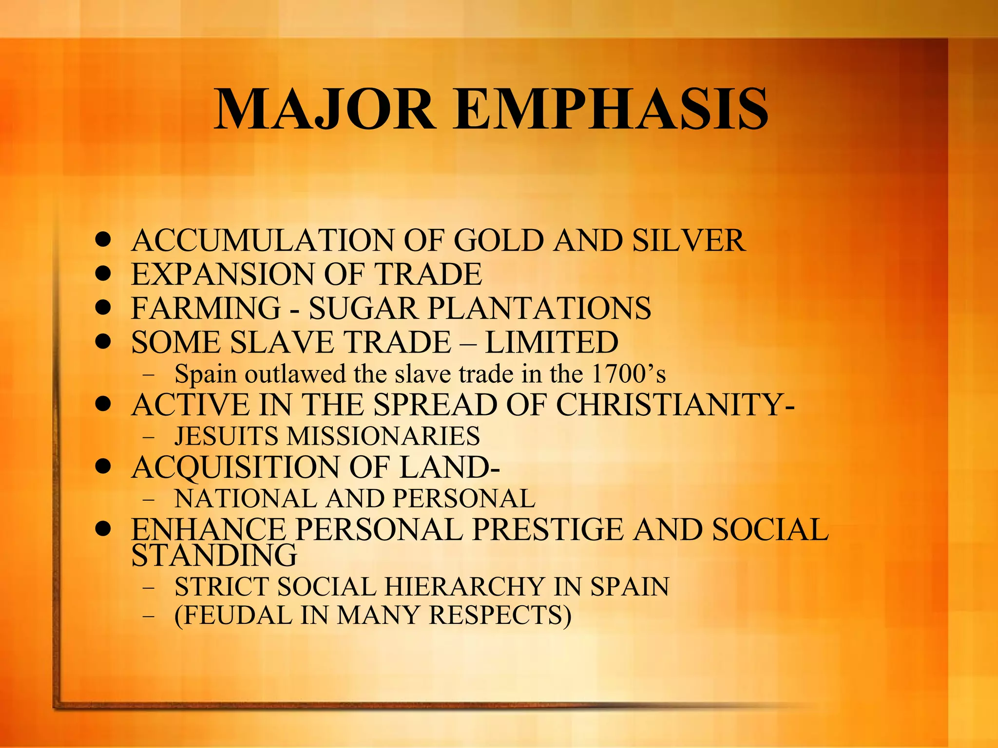 MAJOR EMPHASIS  ACCUMULATION OF GOLD AND SILVER EXPANSION OF TRADE  FARMING - SUGAR PLANTATIONS SOME SLAVE TRADE – LIMITED Spain outlawed the slave trade in the 1700’s ACTIVE IN THE SPREAD OF CHRISTIANITY-  JESUITS MISSIONARIES ACQUISITION OF LAND-  NATIONAL AND PERSONAL ENHANCE PERSONAL PRESTIGE AND SOCIAL STANDING STRICT SOCIAL HIERARCHY IN SPAIN  (FEUDAL IN MANY RESPECTS) 