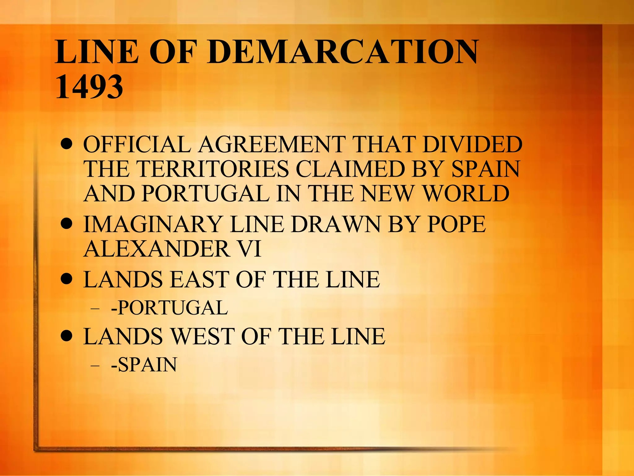 LINE OF DEMARCATION 1493  OFFICIAL AGREEMENT THAT DIVIDED THE TERRITORIES CLAIMED BY SPAIN AND PORTUGAL IN THE NEW WORLD IMAGINARY LINE DRAWN BY POPE ALEXANDER VI LANDS EAST OF THE LINE -PORTUGAL LANDS WEST OF THE LINE -SPAIN 