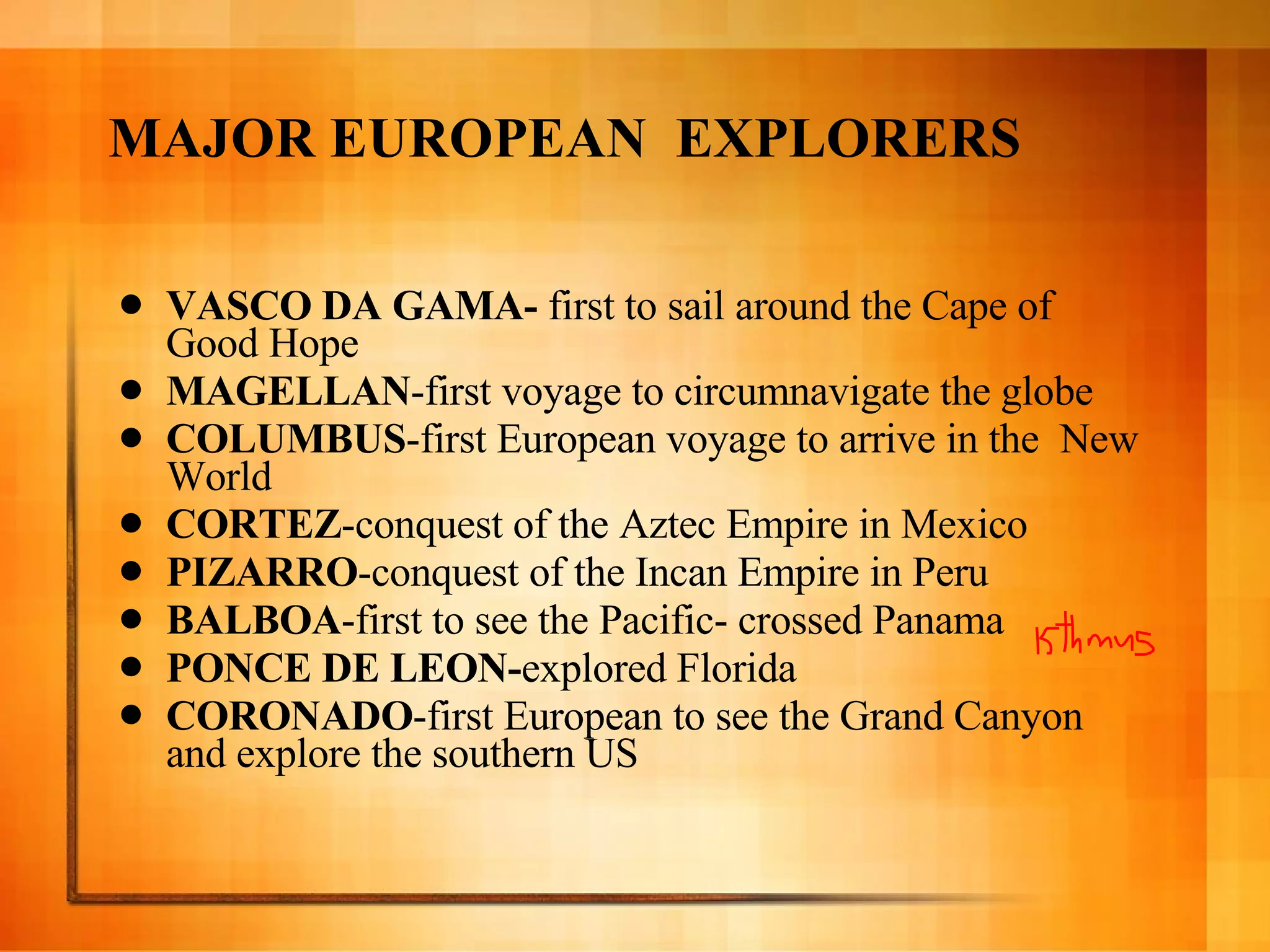 MAJOR EUROPEAN  EXPLORERS VASCO DA GAMA-  first to sail around the Cape of Good Hope MAGELLAN -first voyage to circumnavigate the globe COLUMBUS -first European voyage to arrive in the  New World CORTEZ -conquest of the Aztec Empire in Mexico PIZARRO -conquest of the Incan Empire in Peru BALBOA -first to see the Pacific- crossed Panama PONCE DE LEON- explored Florida CORONADO -first European to see the Grand Canyon  and explore the southern US 