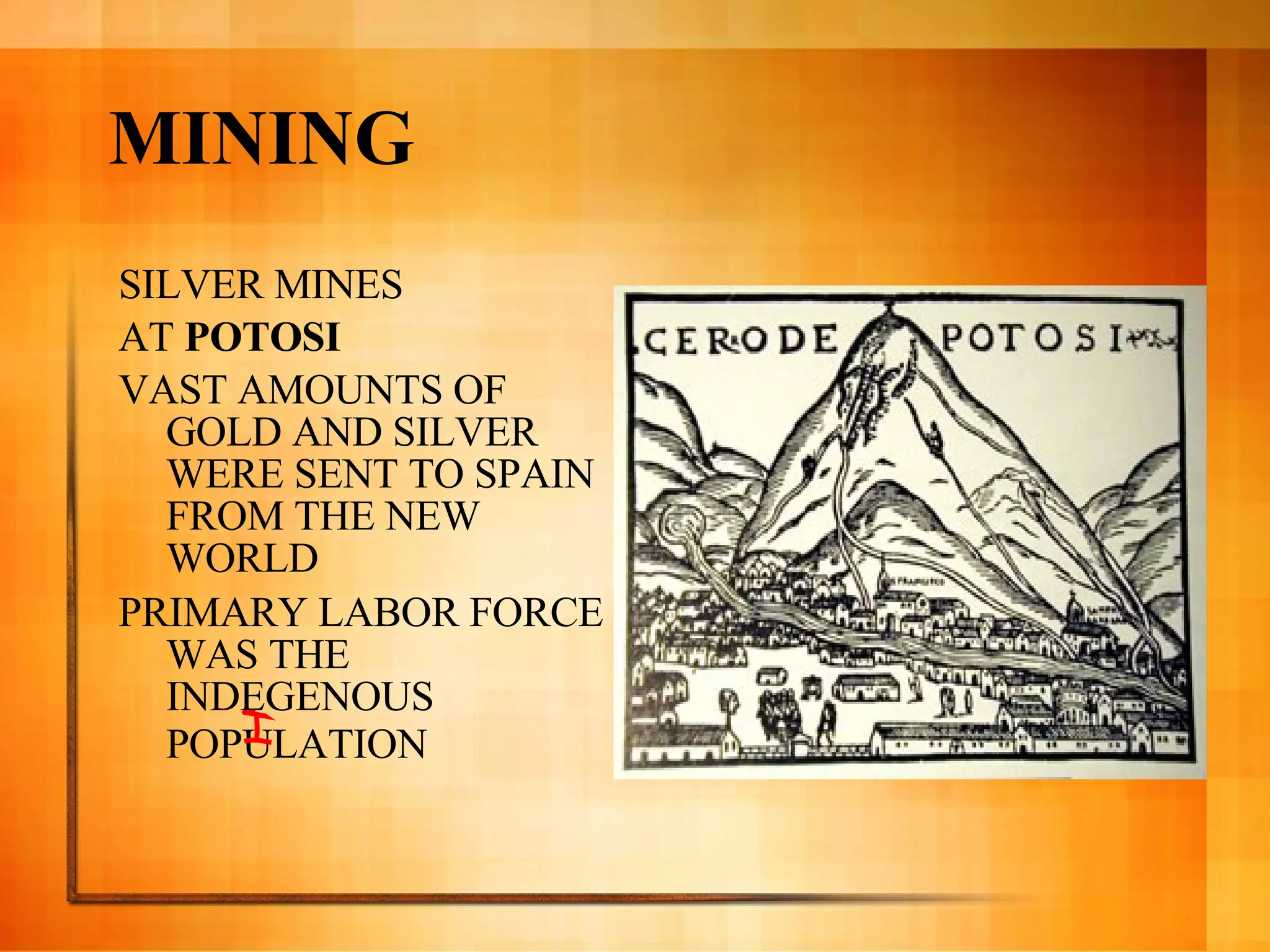 MINING SILVER MINES  AT  POTOSI VAST AMOUNTS OF GOLD AND SILVER WERE SENT TO SPAIN FROM THE NEW WORLD PRIMARY LABOR FORCE WAS THE INDEGENOUS POPULATION   