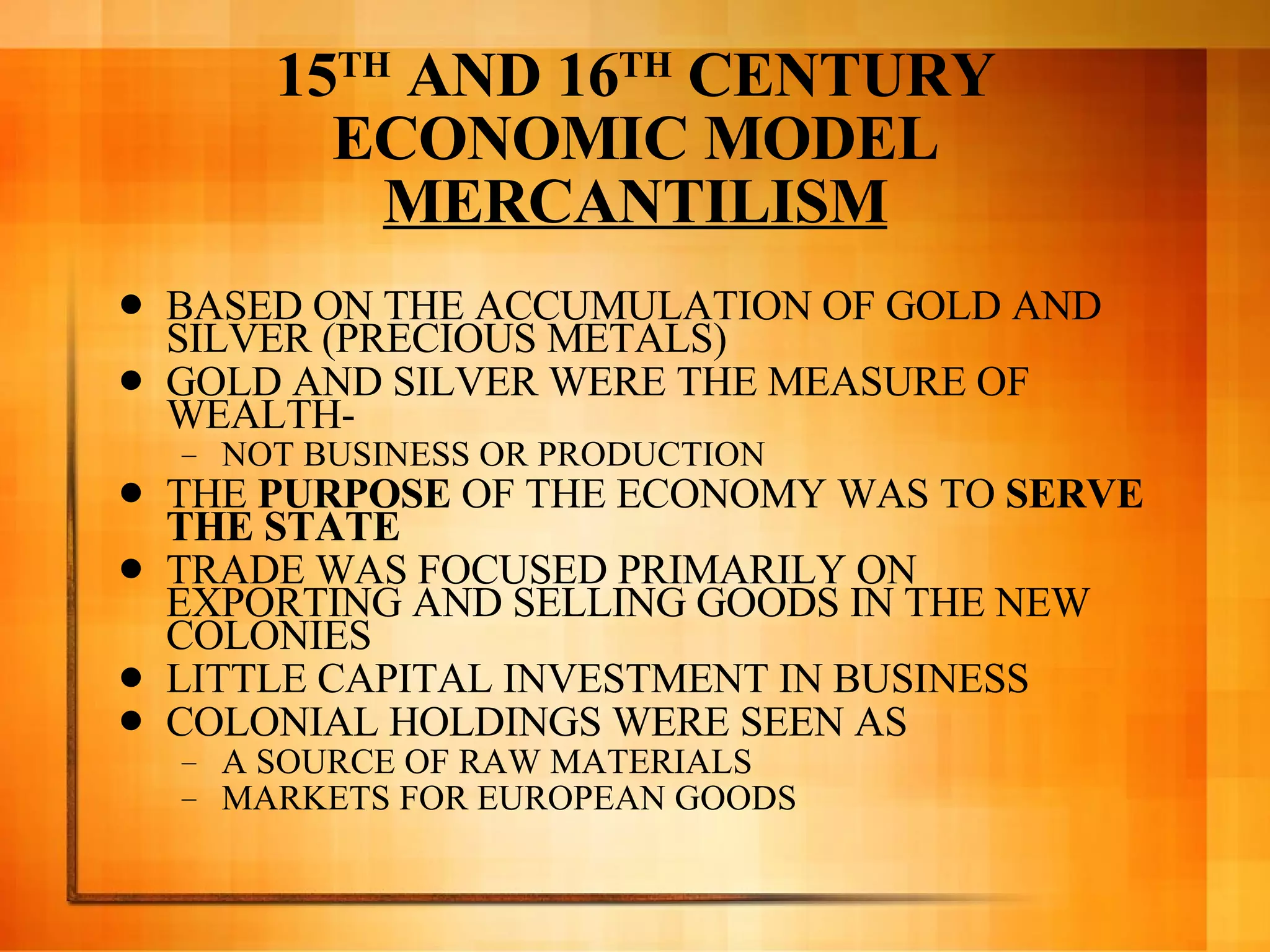 15 TH  AND 16 TH  CENTURY ECONOMIC MODEL MERCANTILISM BASED ON THE ACCUMULATION OF GOLD AND SILVER (PRECIOUS METALS) GOLD AND SILVER WERE THE MEASURE OF WEALTH-  NOT BUSINESS OR PRODUCTION THE  PURPOSE  OF THE ECONOMY WAS TO  SERVE THE STATE  TRADE WAS FOCUSED PRIMARILY ON EXPORTING AND SELLING GOODS IN THE NEW COLONIES LITTLE CAPITAL INVESTMENT IN BUSINESS COLONIAL HOLDINGS WERE SEEN AS  A SOURCE OF RAW MATERIALS MARKETS FOR EUROPEAN GOODS 