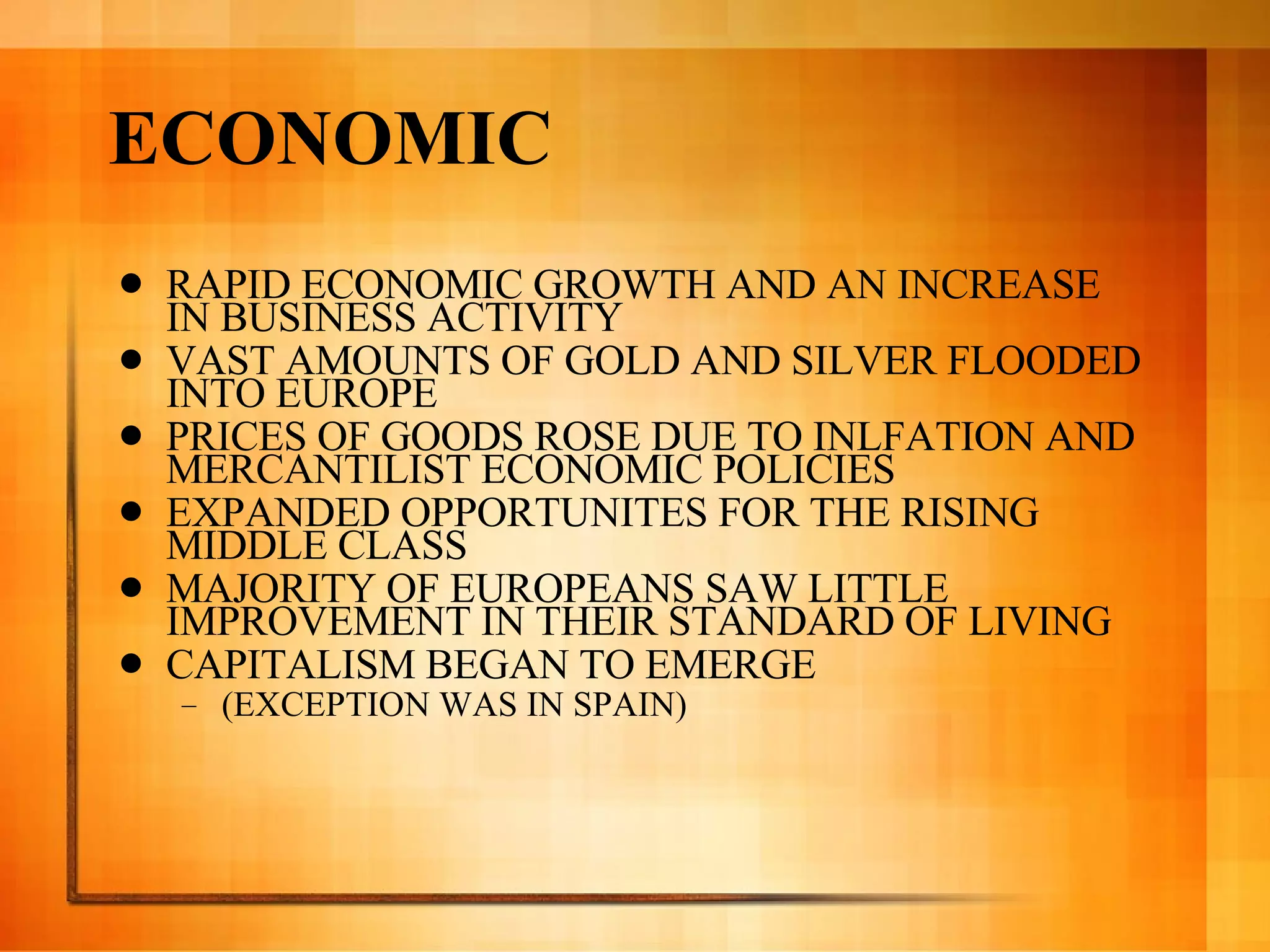 ECONOMIC RAPID ECONOMIC GROWTH AND AN INCREASE IN BUSINESS ACTIVITY VAST AMOUNTS OF GOLD AND SILVER FLOODED INTO EUROPE PRICES OF GOODS ROSE DUE TO INLFATION AND MERCANTILIST ECONOMIC POLICIES EXPANDED OPPORTUNITES FOR THE RISING MIDDLE CLASS MAJORITY OF EUROPEANS SAW LITTLE IMPROVEMENT IN THEIR STANDARD OF LIVING CAPITALISM BEGAN TO EMERGE  (EXCEPTION WAS IN SPAIN) 