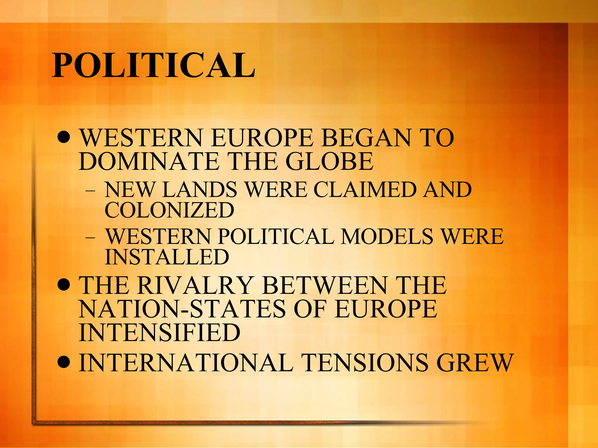 POLITICAL WESTERN EUROPE BEGAN TO DOMINATE THE GLOBE NEW LANDS WERE CLAIMED AND COLONIZED WESTERN POLITICAL MODELS WERE INSTALLED THE RIVALRY BETWEEN THE NATION-STATES OF EUROPE INTENSIFIED INTERNATIONAL TENSIONS GREW 