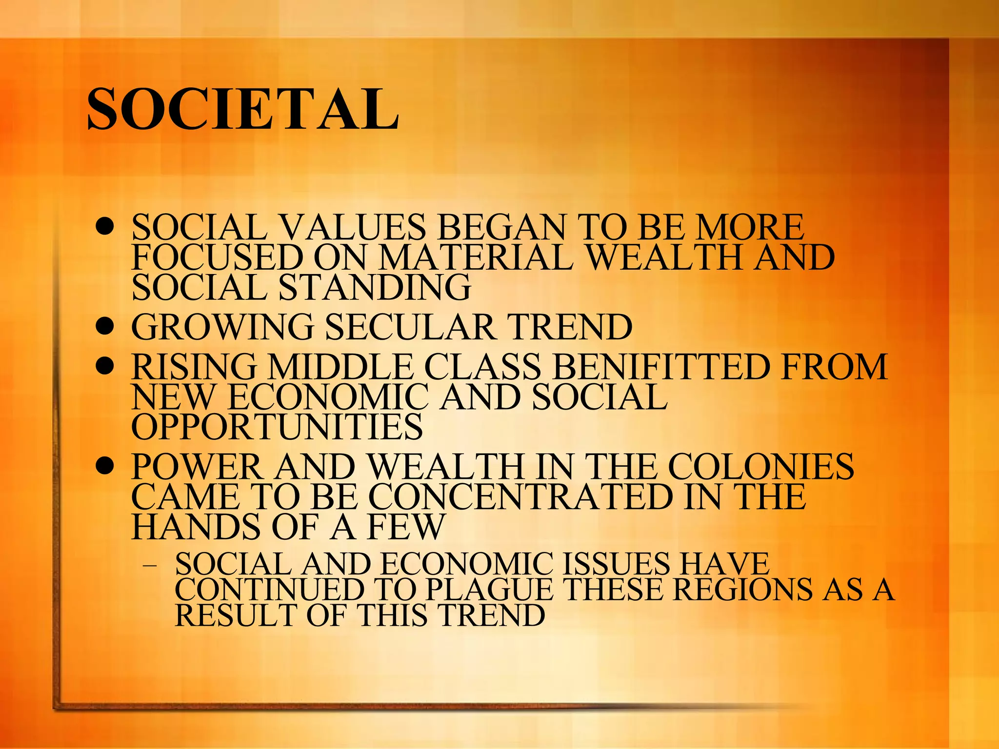SOCIETAL SOCIAL VALUES BEGAN TO BE MORE FOCUSED ON MATERIAL WEALTH AND SOCIAL STANDING  GROWING SECULAR TREND  RISING MIDDLE CLASS BENIFITTED FROM NEW ECONOMIC AND SOCIAL OPPORTUNITIES POWER AND WEALTH IN THE COLONIES CAME TO BE CONCENTRATED IN THE HANDS OF A FEW  SOCIAL AND ECONOMIC ISSUES HAVE CONTINUED TO PLAGUE THESE REGIONS AS A RESULT OF THIS TREND 