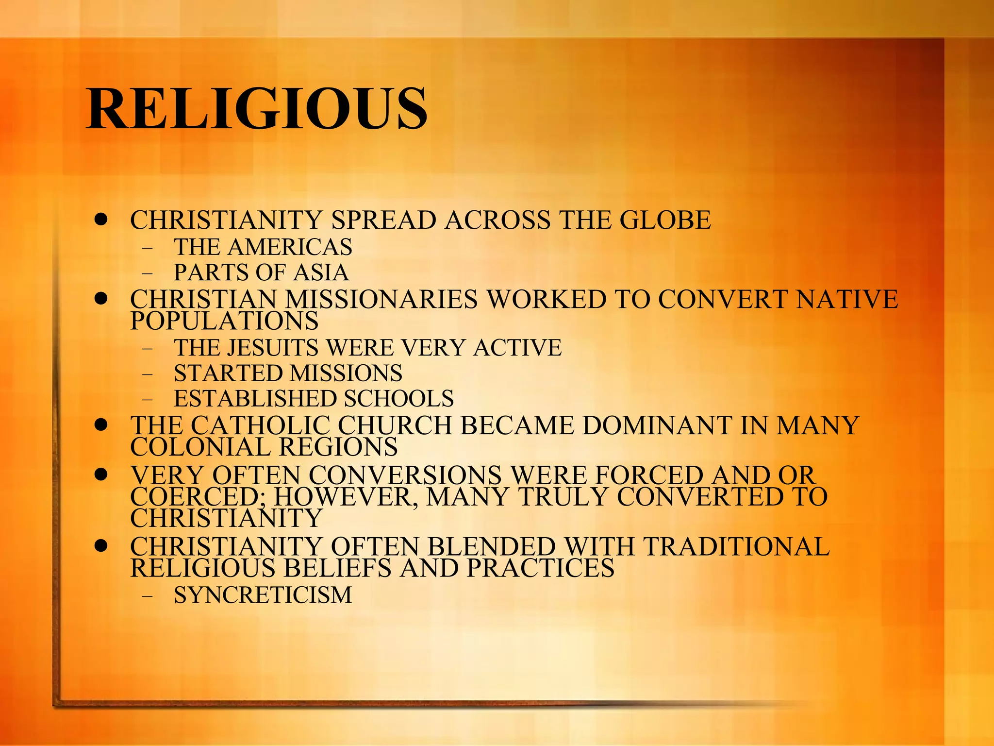 RELIGIOUS CHRISTIANITY SPREAD ACROSS THE GLOBE THE AMERICAS PARTS OF ASIA CHRISTIAN MISSIONARIES WORKED TO CONVERT NATIVE POPULATIONS THE JESUITS WERE VERY ACTIVE STARTED MISSIONS ESTABLISHED SCHOOLS THE CATHOLIC CHURCH BECAME DOMINANT IN MANY COLONIAL REGIONS VERY OFTEN CONVERSIONS WERE FORCED AND OR COERCED; HOWEVER, MANY TRULY CONVERTED TO CHRISTIANITY CHRISTIANITY OFTEN BLENDED WITH TRADITIONAL RELIGIOUS BELIEFS AND PRACTICES SYNCRETICISM 