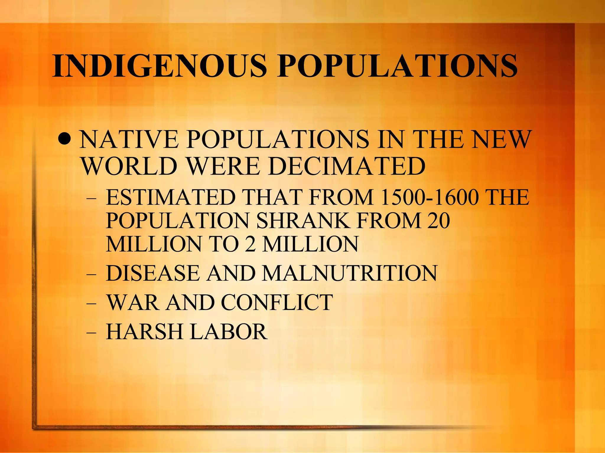 INDIGENOUS POPULATIONS NATIVE POPULATIONS IN THE NEW WORLD WERE DECIMATED  ESTIMATED THAT FROM 1500-1600 THE POPULATION SHRANK FROM 20 MILLION TO 2 MILLION DISEASE AND MALNUTRITION WAR AND CONFLICT HARSH LABOR 