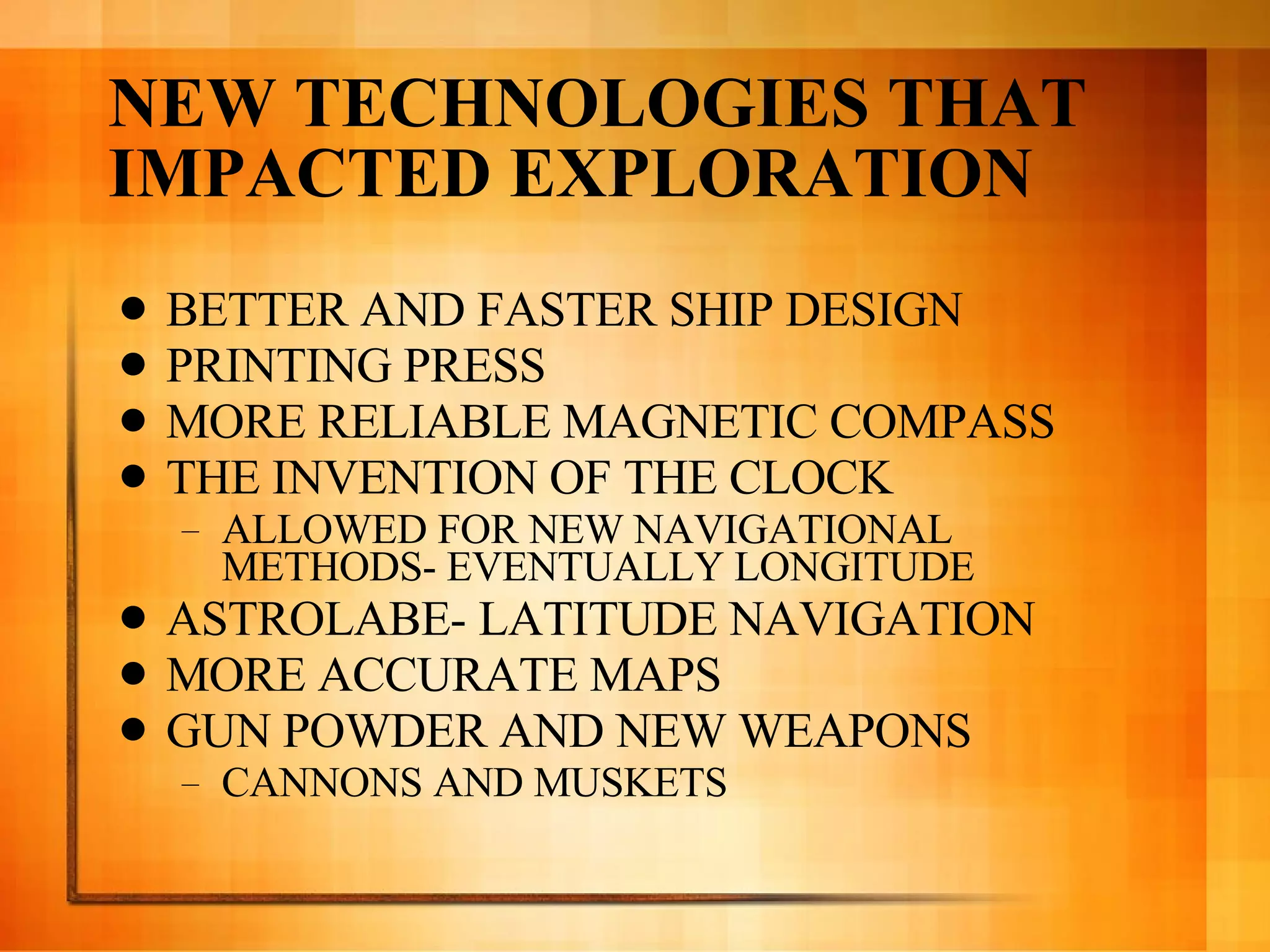 NEW TECHNOLOGIES THAT IMPACTED EXPLORATION BETTER AND FASTER SHIP DESIGN PRINTING PRESS MORE RELIABLE MAGNETIC COMPASS THE INVENTION OF THE CLOCK ALLOWED FOR NEW NAVIGATIONAL METHODS- EVENTUALLY LONGITUDE ASTROLABE- LATITUDE NAVIGATION MORE ACCURATE MAPS GUN POWDER AND NEW WEAPONS CANNONS AND MUSKETS 