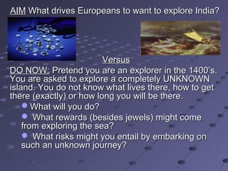 AIM What drives Europeans to want to explore India?




                         Versus
DO NOW: Pretend you are an explorer in the 1400’s.
You are asked to explore a completely UNKNOWN
island. You do not know what lives there, how to get
there (exactly) or how long you will be there.
    What will you do?
     What rewards (besides jewels) might come
    from exploring the sea?
     What risks might you entail by embarking on
    such an unknown journey?
 