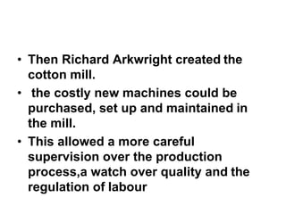• Then Richard Arkwright created the
cotton mill.
• the costly new machines could be
purchased, set up and maintained in
the mill.
• This allowed a more careful
supervision over the production
process,a watch over quality and the
regulation of labour
 