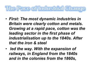 • First: The most dynamic industries in
Britain were clearly cotton and metals.
Growing at a rapid pace, cotton was the
leading sector in the first phase of
industrialisation up to the 1840s. After
that the iron & steel
• led the way. With the expansion of
railways, in England from the 1840s
and in the colonies from the 1860s,
 